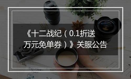 《十二战纪（0.1折送万元免单券）》关服公告