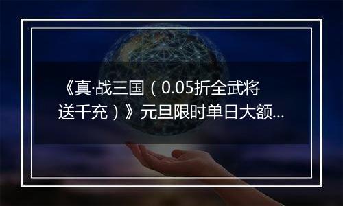 《真·战三国（0.05折全武将送千充）》元旦限时单日大额活动（1.1-1.5）