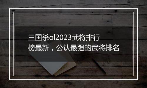 三国杀ol2023武将排行榜最新，公认最强的武将排名