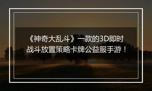 《神奇大乱斗》一款的3D即时战斗放置策略卡牌公益服手游！