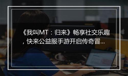 《我叫MT：归来》畅享社交乐趣，快来公益服手游开启传奇冒险！