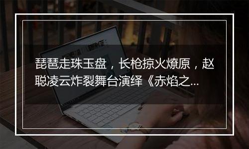 琵琶走珠玉盘，长枪掠火燎原，赵聪凌云炸裂舞台演绎《赤焰之缨》