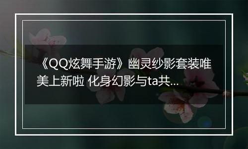 《QQ炫舞手游》幽灵纱影套装唯美上新啦 化身幻影与ta共舞