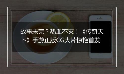 故事未完？热血不灭！《传奇天下》手游正版CG大片惊艳首发