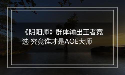 《阴阳师》群体输出王者竞选 究竟谁才是AOE大师