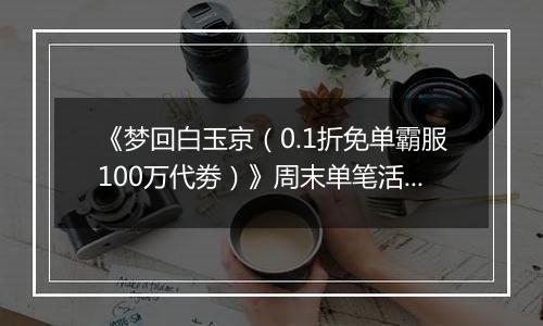 《梦回白玉京（0.1折免单霸服100万代劵）》周末单笔活动（1.2-1.4）
