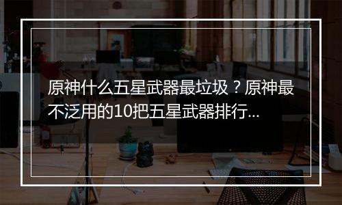 原神什么五星武器最垃圾？原神最不泛用的10把五星武器排行榜