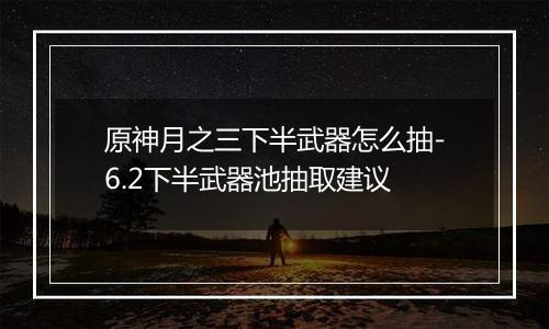 原神月之三下半武器怎么抽-6.2下半武器池抽取建议