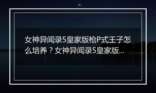女神异闻录5皇家版枪P式王子怎么培养？女神异闻录5皇家版枪P式王子路线解析