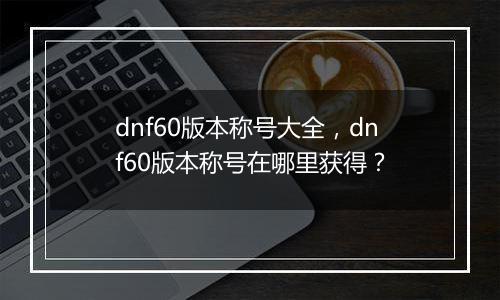 dnf60版本称号大全，dnf60版本称号在哪里获得？