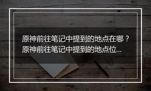原神前往笔记中提到的地点在哪？原神前往笔记中提到的地点位置