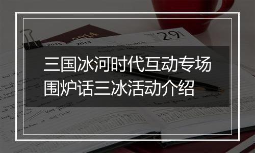 三国冰河时代互动专场围炉话三冰活动介绍