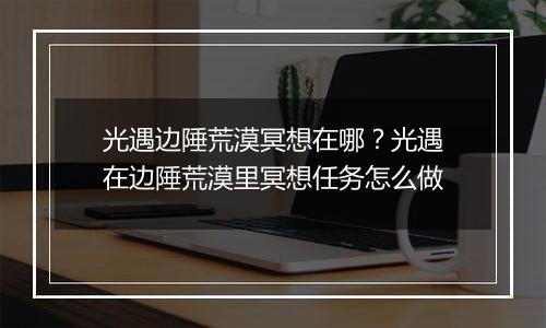 光遇边陲荒漠冥想在哪？光遇在边陲荒漠里冥想任务怎么做