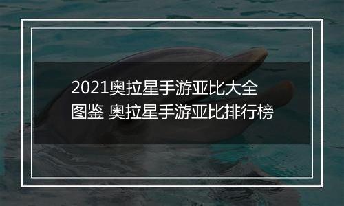 2021奥拉星手游亚比大全图鉴 奥拉星手游亚比排行榜