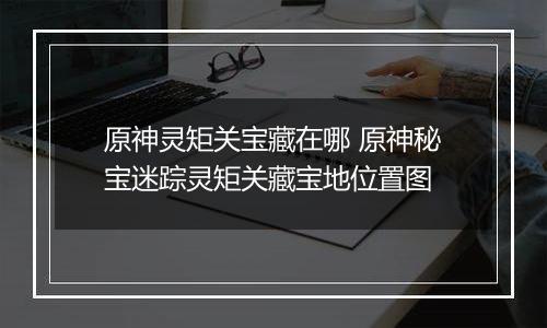 原神灵矩关宝藏在哪 原神秘宝迷踪灵矩关藏宝地位置图
