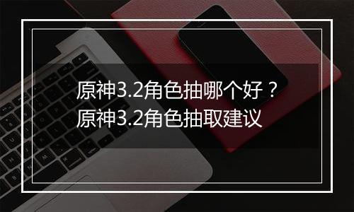 原神3.2角色抽哪个好？原神3.2角色抽取建议