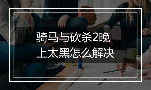 骑马与砍杀2晚上太黑怎么解决