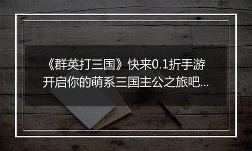 《群英打三国》快来0.1折手游开启你的萌系三国主公之旅吧！