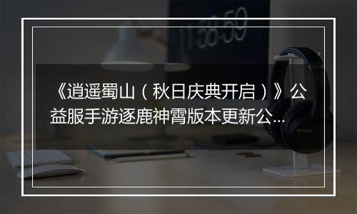 《逍遥蜀山（秋日庆典开启）》公益服手游逐鹿神霄版本更新公告