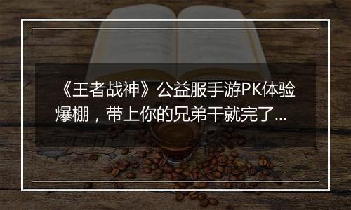 《王者战神》公益服手游PK体验爆棚，带上你的兄弟干就完了！