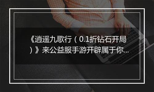 《逍遥九歌行（0.1折钻石开局）》来公益服手游开辟属于你的仙侠传奇，登顶三界巅峰！