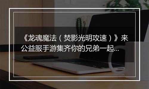 《龙魂魔法(焚影光明攻速)》来公益服手游集齐你的兄弟一起血战!超多奖励等你拿!