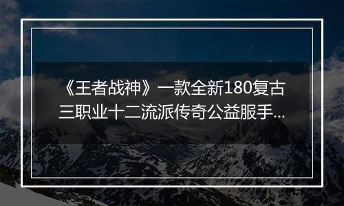《王者战神》一款全新180复古三职业十二流派传奇公益服手游！