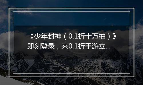 《少年封神（0.1折十万抽）》即刻登录，来0.1折手游立成至尊仙尊！