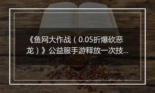 《鱼网大作战（0.05折爆砍恶龙）》公益服手游释放一次技能，就能爆发出无限的能量！