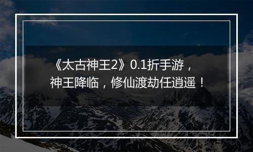 《太古神王2》0.1折手游，神王降临，修仙渡劫任逍遥！