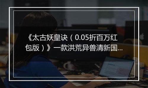 《太古妖皇诀（0.05折百万红包版）》一款洪荒异兽清新国风动作RPG修仙0.05折手游！