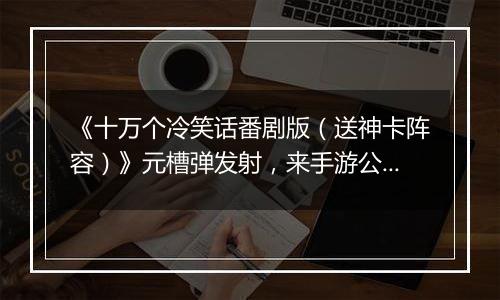 《十万个冷笑话番剧版（送神卡阵容）》元槽弹发射，来手游公益服用你的吐槽能量拯救这个世界吧！