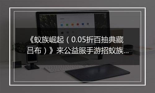 《蚁族崛起（0.05折百抽典藏吕布）》来公益服手游招蚁族豪将，丰富阵营赢下战争！