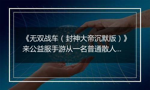 《无双战车（封神大帝沉默版）》来公益服手游从一名普通散人成长为主宰世界的开拓！