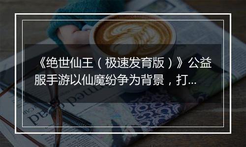 《绝世仙王（极速发育版）》公益服手游以仙魔纷争为背景，打造无缝 3D 开放大世界！