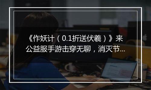 《作妖计（0.1折送伏羲）》来公益服手游击穿无聊，消灭节操，no zuo no happy！