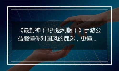 《最封神（3折返利版）》手游公益服懂你对国风的痴迷，更懂你对福利的期待！