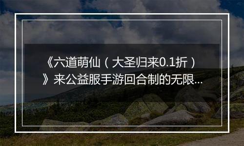 《六道萌仙（大圣归来0.1折）》来公益服手游回合制的无限可能，在这等你书写！