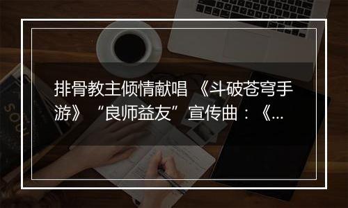 排骨教主倾情献唱 《斗破苍穹手游》“良师益友”宣传曲：《承师恩情长》