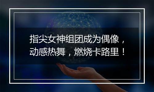 指尖女神组团成为偶像，动感热舞，燃烧卡路里！