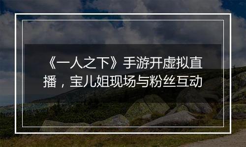 《一人之下》手游开虚拟直播，宝儿姐现场与粉丝互动