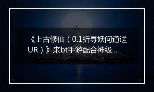 《上古修仙（0.1折寻妖问道送UR）》来bt手游配合神级灵将变身，天上地下，唯你独尊！