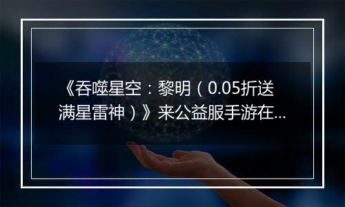 《吞噬星空：黎明（0.05折送满星雷神）》来公益服手游在这个神秘又危险的世界冒险吧！