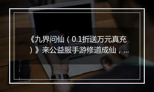 《九界问仙（0.1折送万元真充）》来公益服手游修道成仙，或斩尽世间枷锁，成就无上魔尊！
