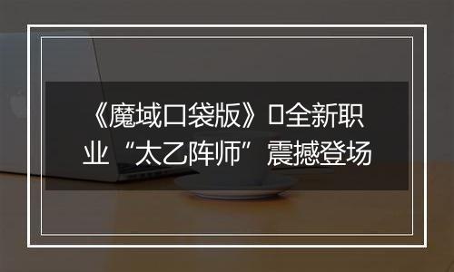 《魔域口袋版》​全新职业“太乙阵师”震撼登场