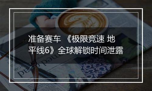 准备赛车 《极限竞速 地平线6》全球解锁时间泄露