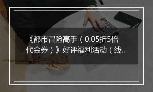 《都市冒险高手（0.05折5倍代金券）》好评福利活动（线下申请）