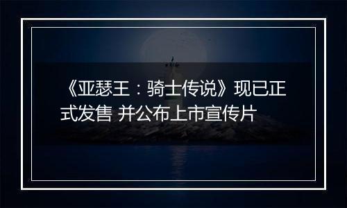 《亚瑟王：骑士传说》现已正式发售 并公布上市宣传片