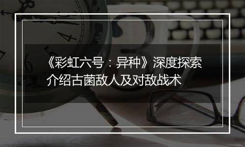 《彩虹六号：异种》深度探索 介绍古菌敌人及对敌战术