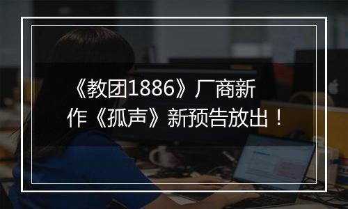 《教团1886》厂商新作《孤声》新预告放出！